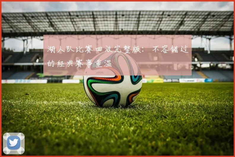 湖人队比赛回放完整版:不容错过的经典赛事重温