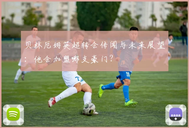 贝林厄姆英超转会传闻与未来展望:他会加盟哪支豪门?