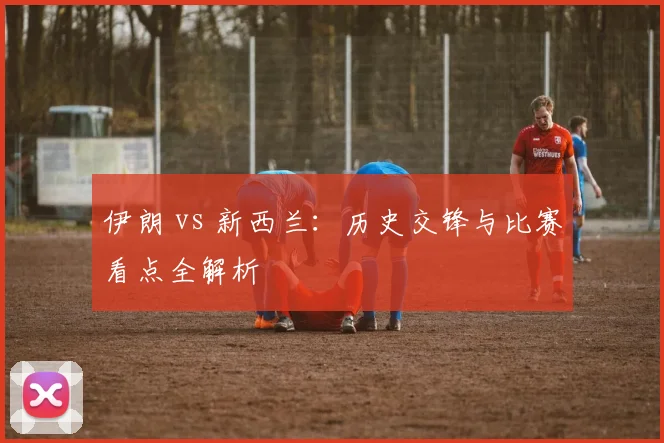 伊朗 vs 新西兰:历史交锋与比赛看点全解析