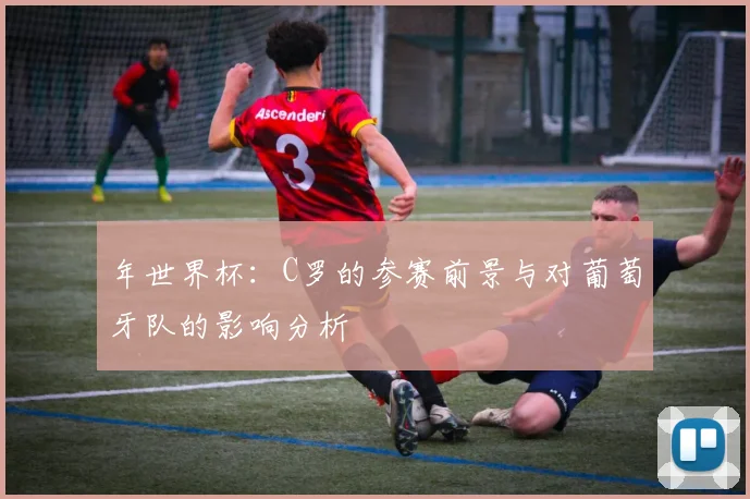 年世界杯：C罗的参赛前景与对葡萄牙队的影响分析