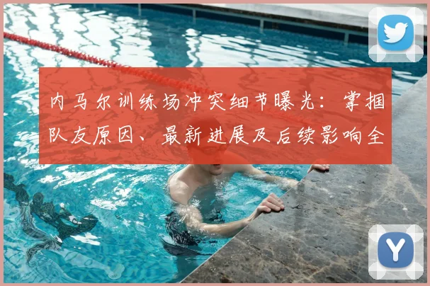 内马尔训练场冲突细节曝光：掌掴队友原因、最新进展及后续影响全解析