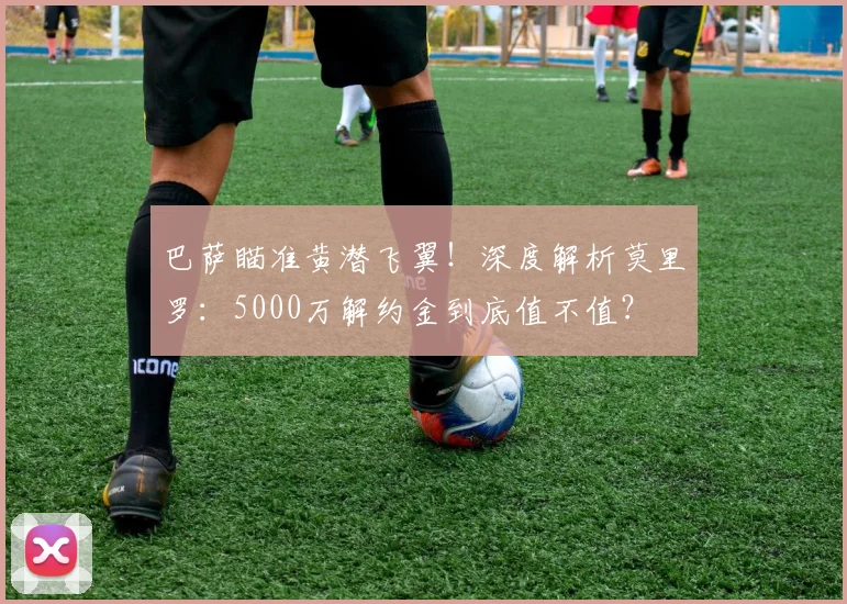 巴萨瞄准黄潜飞翼！深度解析莫里罗：5000万解约金到底值不值？