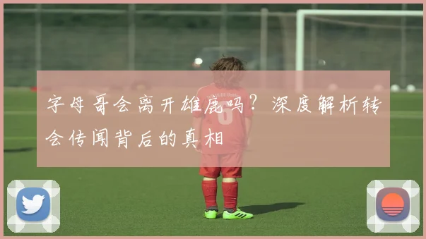 字母哥会离开雄鹿吗?深度解析转会传闻背后的真相