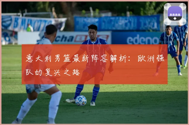 意大利男篮最新阵容解析:欧洲强队的复兴之路