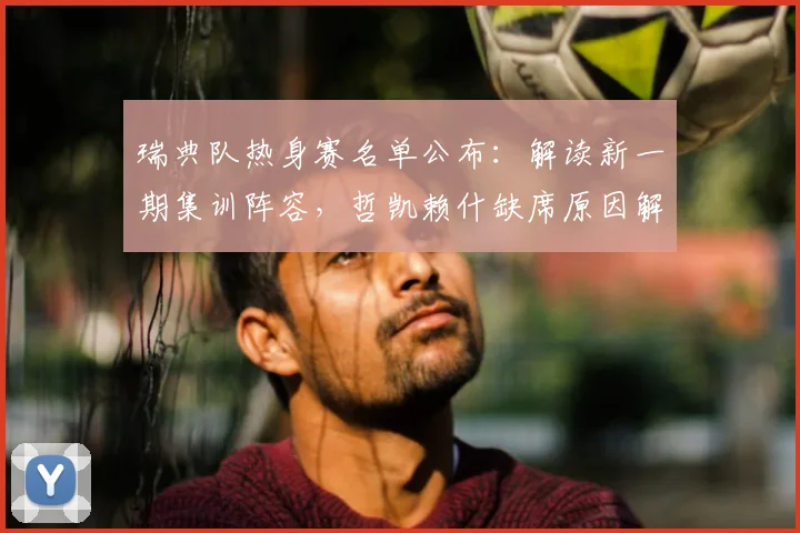 瑞典队热身赛名单公布：解读新一期集训阵容，哲凯赖什缺席原因解析