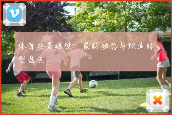 体育明星退役：最新动态与职业转型盘点