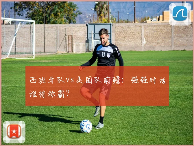 西班牙队vs美国队前瞻：强强对话谁将称霸？
