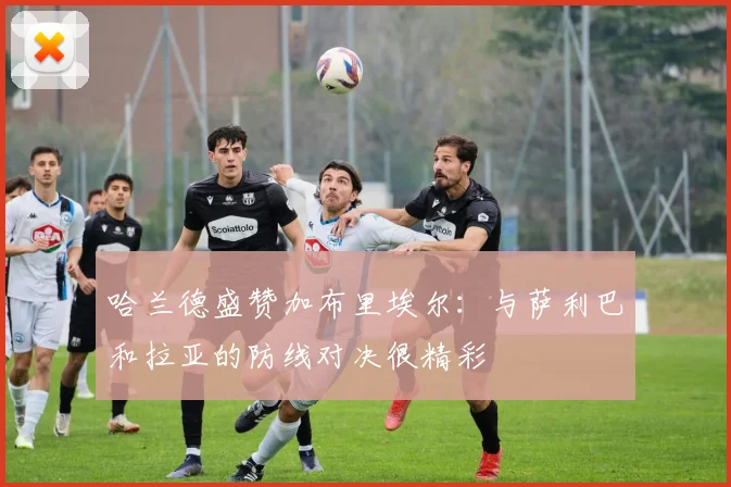 哈兰德盛赞加布里埃尔:与萨利巴和拉亚的防线对决很精彩