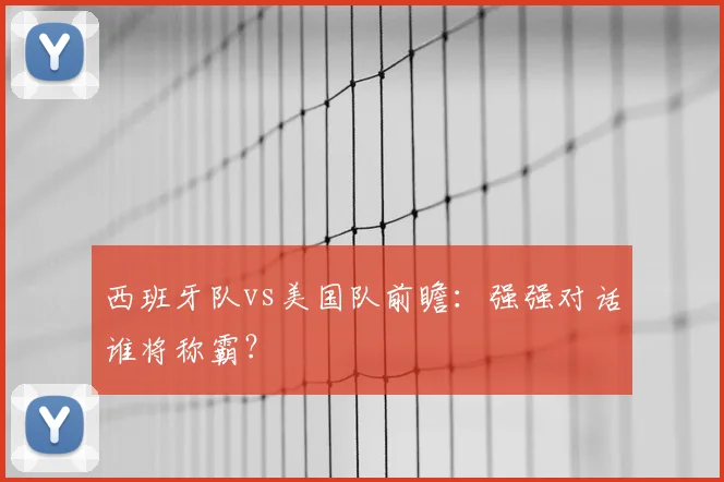 西班牙队vs美国队前瞻:强强对话谁将称霸?