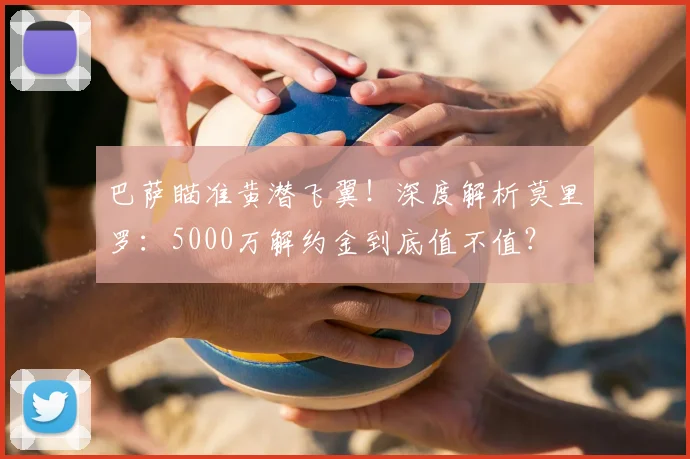 巴萨瞄准黄潜飞翼！深度解析莫里罗：5000万解约金到底值不值？